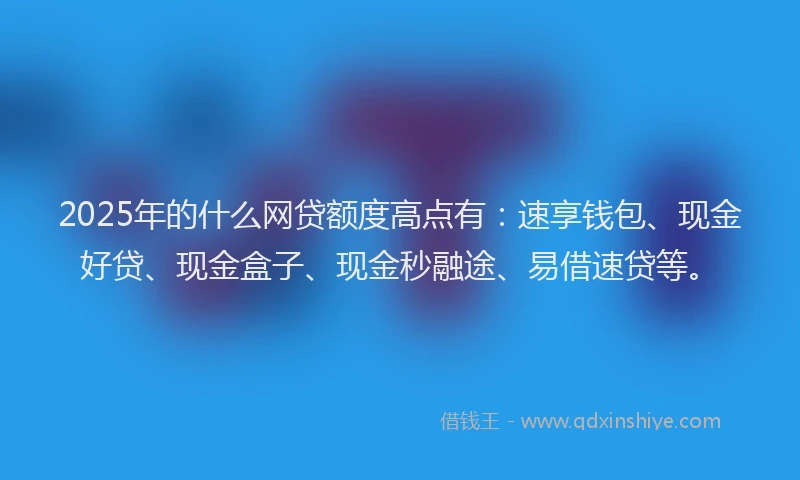 2025年的什么网贷额度高点有:速享钱包、现金好贷、现金盒子、现金秒融途、易借速贷等。