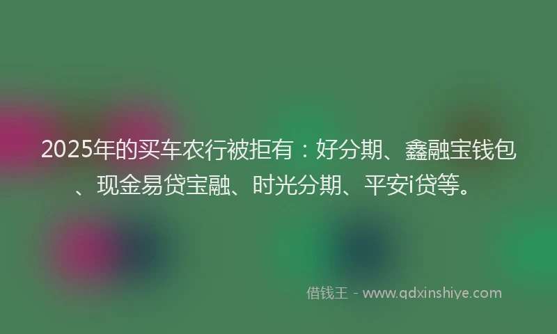 2025年的买车农行被拒有：好分期、鑫融宝钱包、现金易贷宝融、时光分期、平安i贷等。
