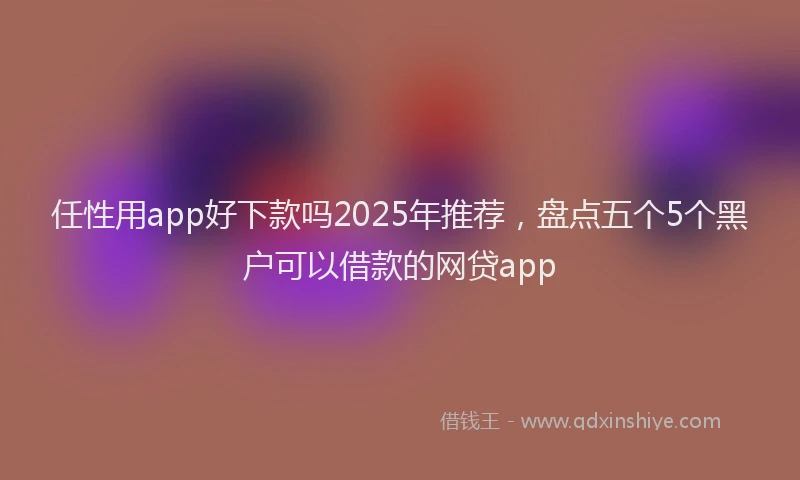 任性用app好下款吗2025年推荐，盘点五个5个黑户可以借款的网贷app