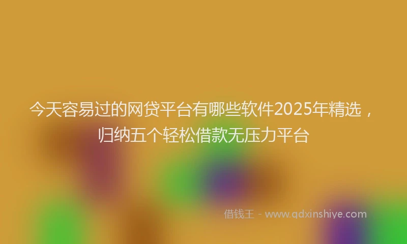 今天容易过的网贷平台有哪些软件2025年精选，归纳五个轻松借款无压力平台