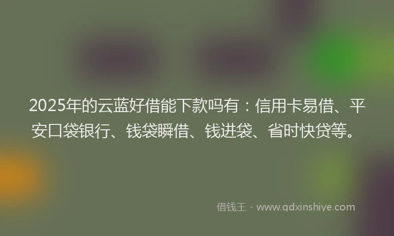 2025年的云蓝好借能下款吗有：信用卡易借、平安口袋银行、钱袋瞬借、钱进袋、省时快贷等。