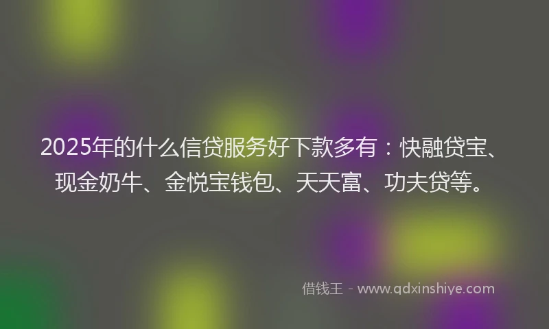 2025年的什么信贷服务好下款多有：快融贷宝、现金奶牛、金悦宝钱包、天天富、功夫贷等。