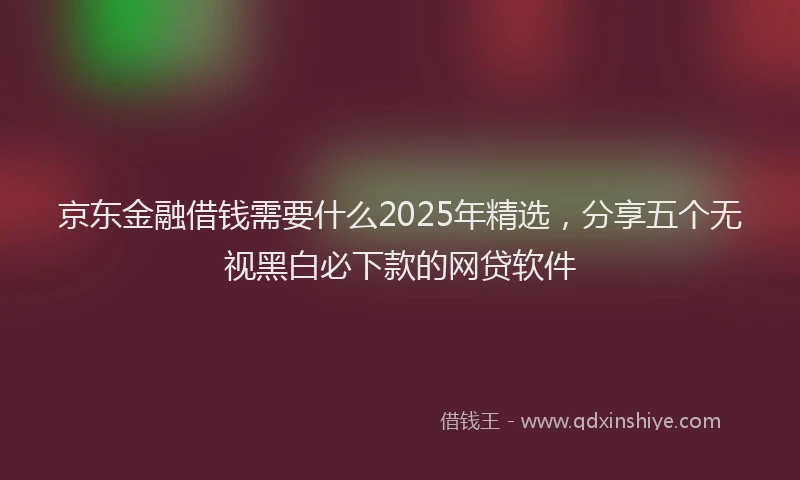 京东金融借钱需要什么2025年精选，分享五个无视黑白必下款的网贷软件