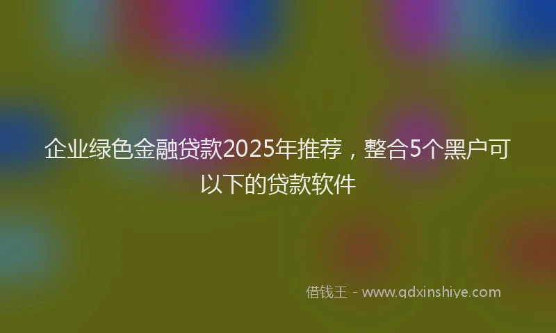 企业绿色金融贷款2025年推荐，整合5个黑户可以下的贷款软件