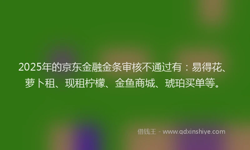 2025年的京东金融金条审核不通过有：易得花、萝卜租、现租柠檬、金鱼商城、琥珀买单等。