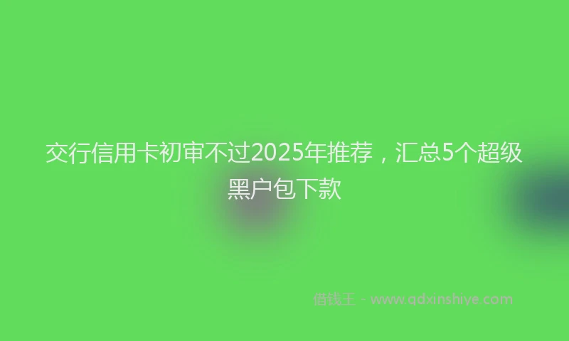 交行信用卡初审不过2025年推荐，汇总5个超级黑户包下款
