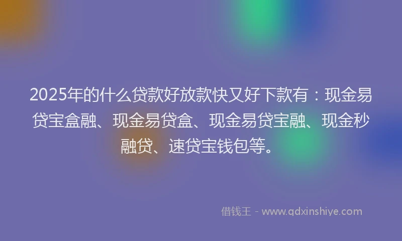 2025年的什么贷款好放款快又好下款有：现金易贷宝盒融、现金易贷盒、现金易贷宝融、现金秒融贷、速贷宝钱包等。