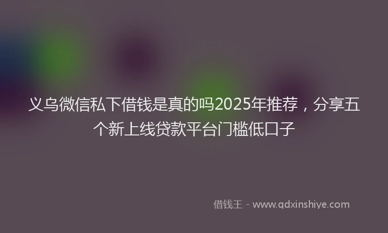 义乌微信私下借钱是真的吗2025年推荐，分享五个新上线贷款平台门槛低口子