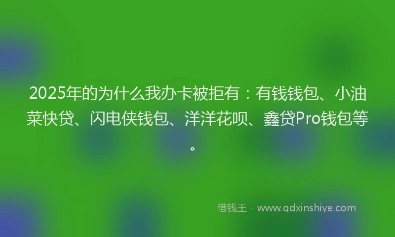 2025年的为什么我办卡被拒有:有钱钱包、小油菜快贷、闪电侠钱包、洋洋花呗、鑫贷Pro钱包等。
