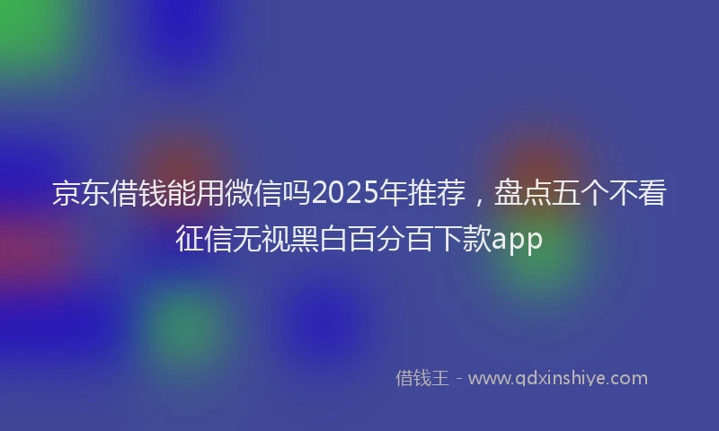 京东借钱能用微信吗2025年推荐，盘点五个不看征信无视黑白百分百下款app