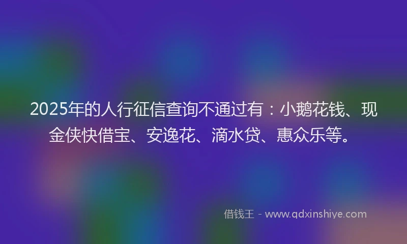 2025年的人行征信查询不通过有：小鹅花钱、现金侠快借宝、安逸花、滴水贷、惠众乐等。
