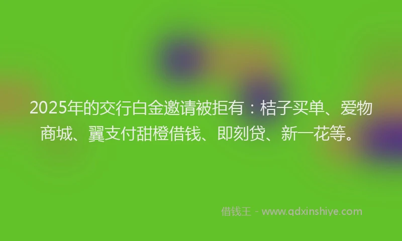 2025年的交行白金邀请被拒有：桔子买单、爱物商城、翼支付甜橙借钱、即刻贷、新一花等。