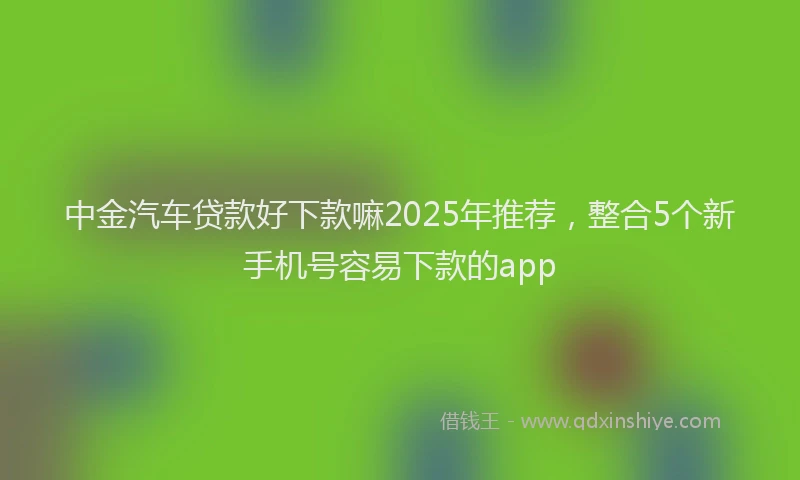 中金汽车贷款好下款嘛2025年推荐，整合5个新手机号容易下款的app