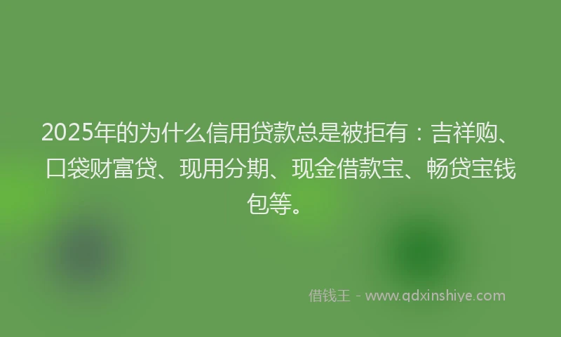 2025年的为什么信用贷款总是被拒有：吉祥购、口袋财富贷、现用分期、现金借款宝、畅贷宝钱包等。