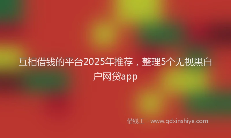互相借钱的平台2025年推荐，整理5个无视黑白户网贷app