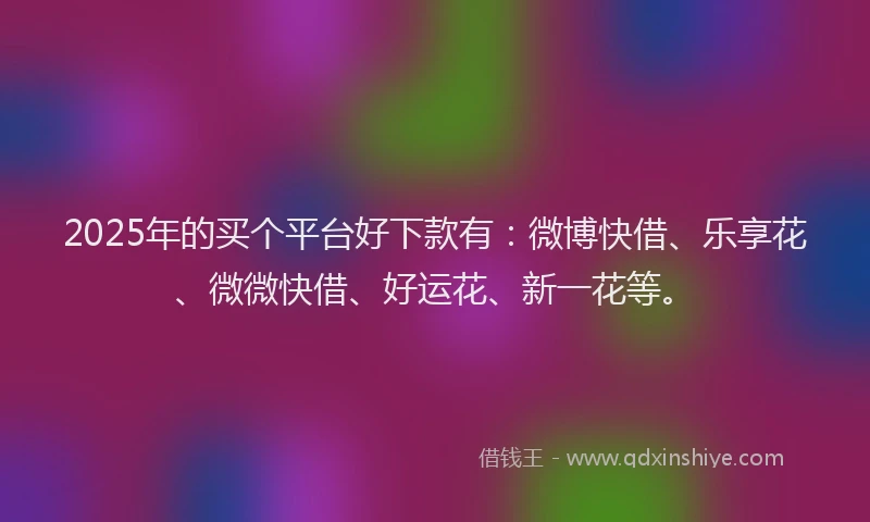 2025年的买个平台好下款有：微博快借、乐享花、微微快借、好运花、新一花等。