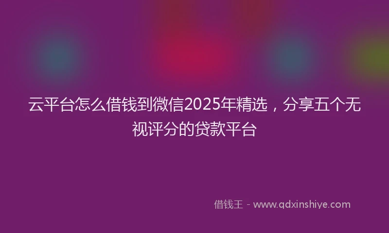 云平台怎么借钱到微信2025年精选，分享五个无视评分的贷款平台