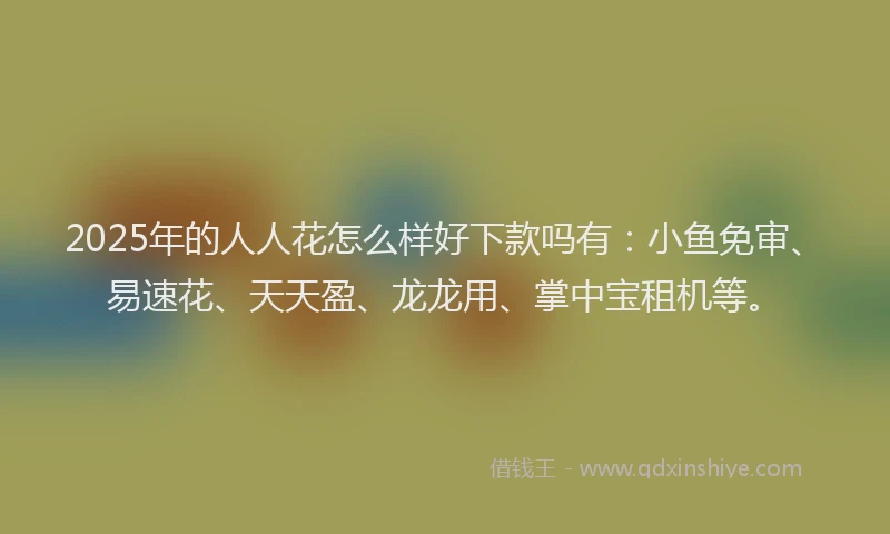 2025年的人人花怎么样好下款吗有:小鱼免审、易速花、天天盈、龙龙用、掌中宝租机等。