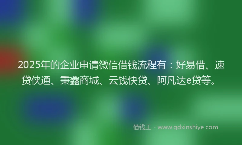 2025年的企业申请微信借钱流程有：好易借、速贷侠通、秉鑫商城、云钱快贷、阿凡达e贷等。