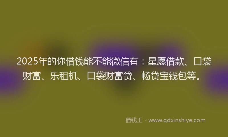 2025年的你借钱能不能微信有：星愿借款、口袋财富、乐租机、口袋财富贷、畅贷宝钱包等。