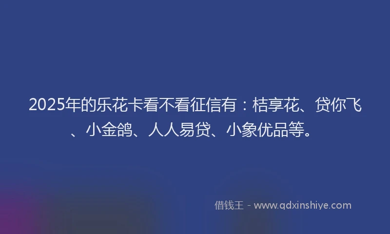 2025年的乐花卡看不看征信有：桔享花、贷你飞、小金鸽、人人易贷、小象优品等。