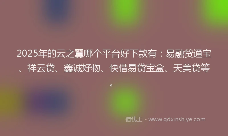 2025年的云之翼哪个平台好下款有：易融贷通宝、祥云贷、鑫诚好物、快借易贷宝盒、天美贷等。