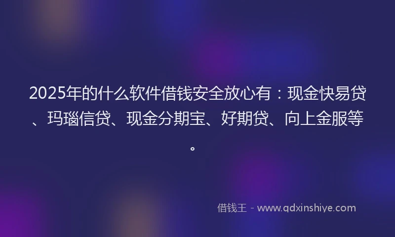 2025年的什么软件借钱安全放心有：现金快易贷、玛瑙信贷、现金分期宝、好期贷、向上金服等。