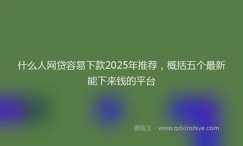 什么人网贷容易下款2025年推荐，概括五个最新能下来钱的平台