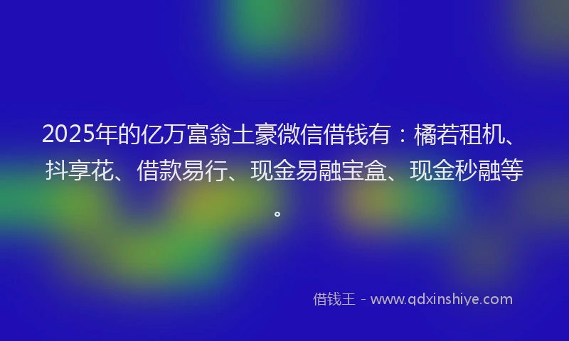 2025年的亿万富翁土豪微信借钱有：橘若租机、抖享花、借款易行、现金易融宝盒、现金秒融等。