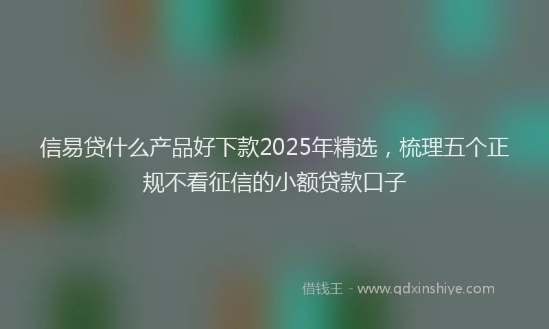 信易贷什么产品好下款2025年精选,梳理五个正规不看征信的小额贷款口子