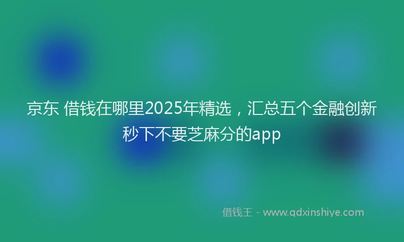 京东 借钱在哪里2025年精选，汇总五个金融创新秒下不要芝麻分的app