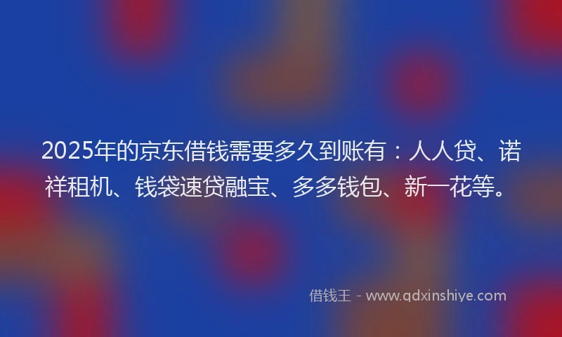 2025年的京东借钱需要多久到账有：人人贷、诺祥租机、钱袋速贷融宝、多多钱包、新一花等。