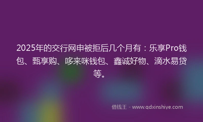 2025年的交行网申被拒后几个月有：乐享Pro钱包、甄享购、哆来咪钱包、鑫诚好物、滴水易贷等。