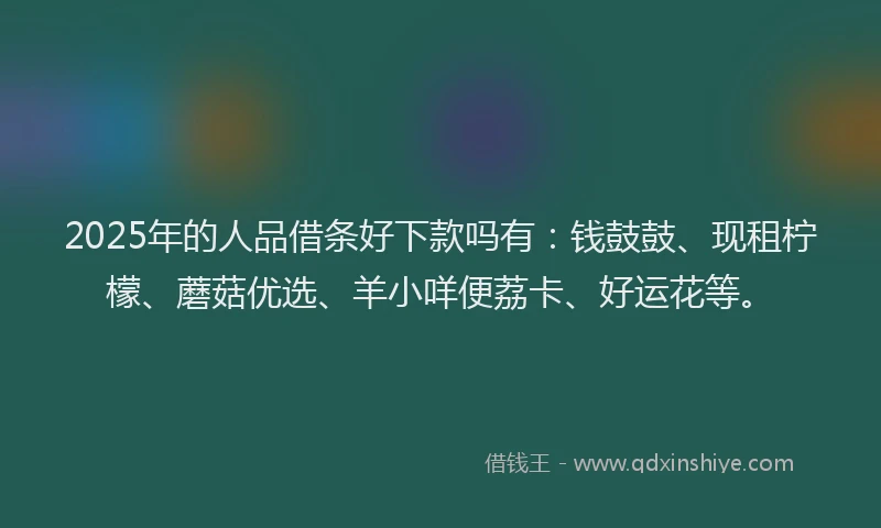 2025年的人品借条好下款吗有：钱鼓鼓、现租柠檬、蘑菇优选、羊小咩便荔卡、好运花等。