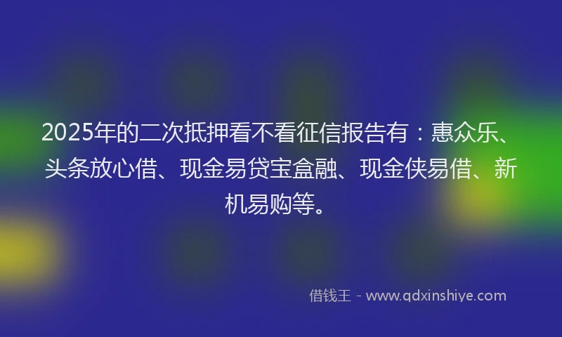 2025年的二次抵押看不看征信报告有：惠众乐、头条放心借、现金易贷宝盒融、现金侠易借、新机易购等。