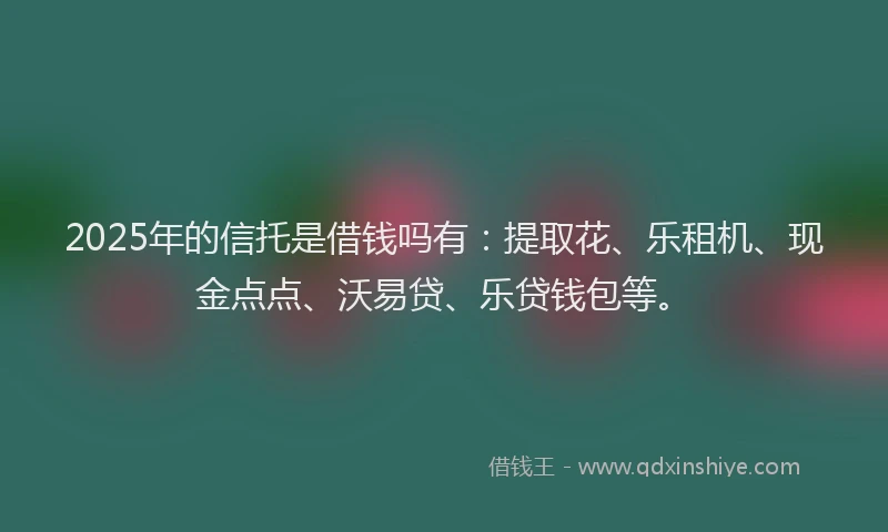 2025年的信托是借钱吗有：提取花、乐租机、现金点点、沃易贷、乐贷钱包等。
