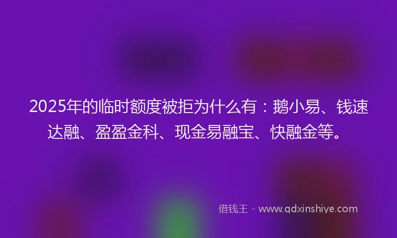 2025年的临时额度被拒为什么有：鹅小易、钱速达融、盈盈金科、现金易融宝、快融金等。