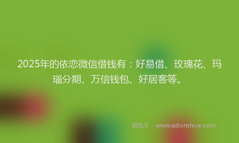 2025年的依恋微信借钱有：好易借、玫瑰花、玛瑙分期、万信钱包、好居客等。