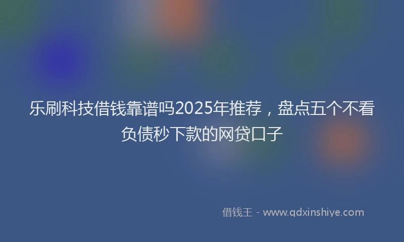 乐刷科技借钱靠谱吗2025年推荐，盘点五个不看负债秒下款的网贷口子