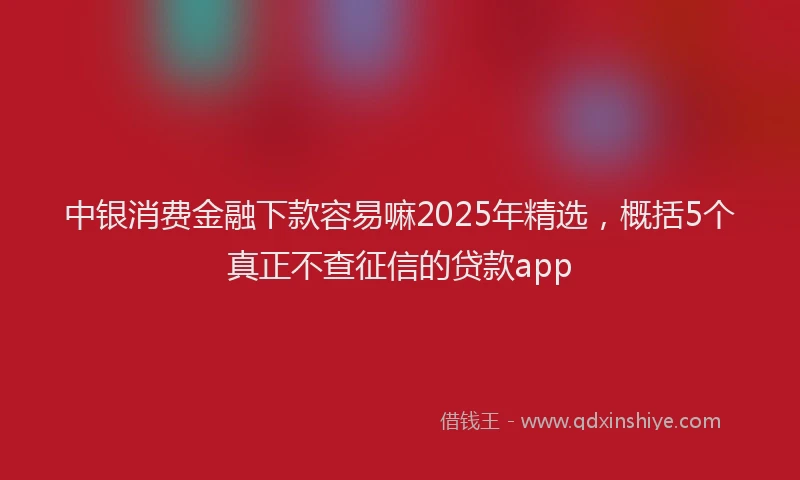 中银消费金融下款容易嘛2025年精选，概括5个真正不查征信的贷款app