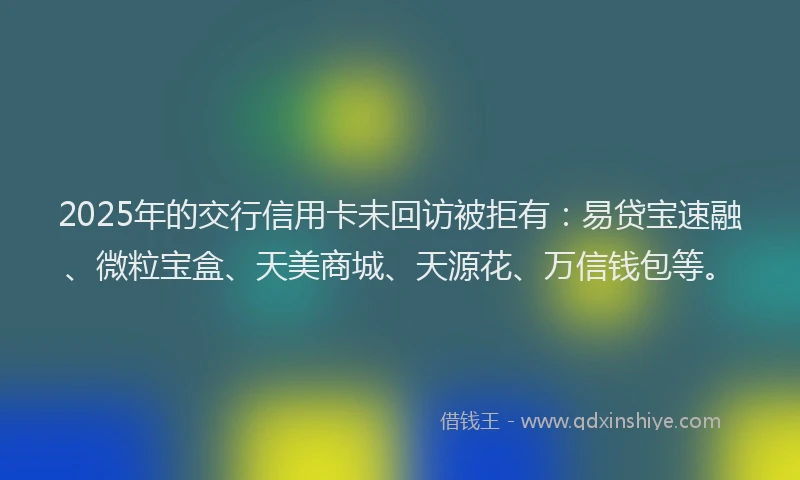 2025年的交行信用卡未回访被拒有：易贷宝速融、微粒宝盒、天美商城、天源花、万信钱包等。