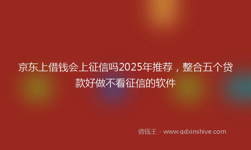 京东上借钱会上征信吗2025年推荐，整合五个贷款好做不看征信的软件