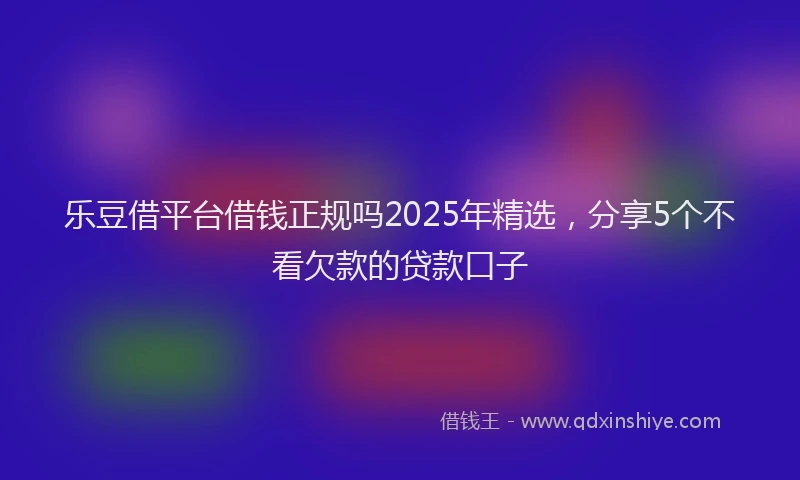 乐豆借平台借钱正规吗2025年精选，分享5个不看欠款的贷款口子