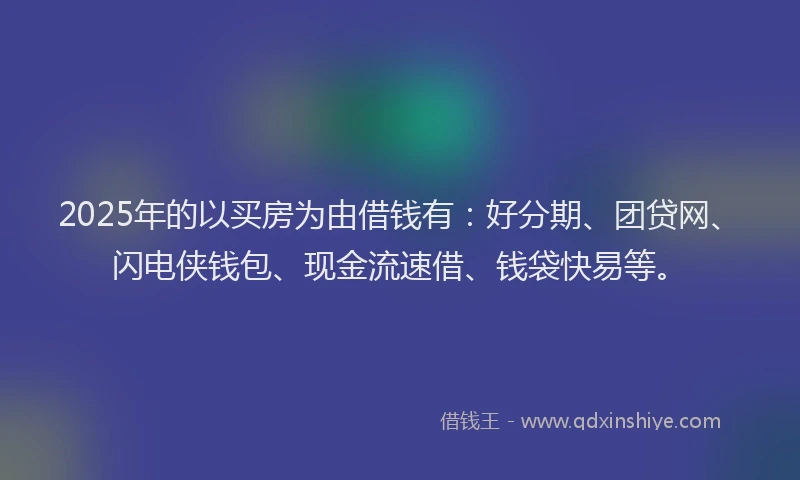 2025年的以买房为由借钱有：好分期、团贷网、闪电侠钱包、现金流速借、钱袋快易等。