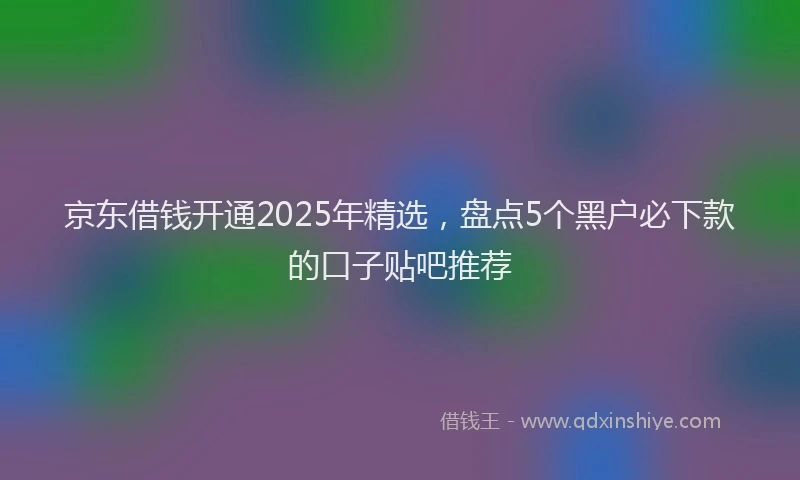 京东借钱开通2025年精选，盘点5个黑户必下款的口子贴吧推荐