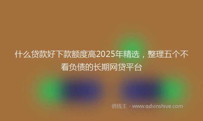 什么贷款好下款额度高2025年精选，整理五个不看负债的长期网贷平台