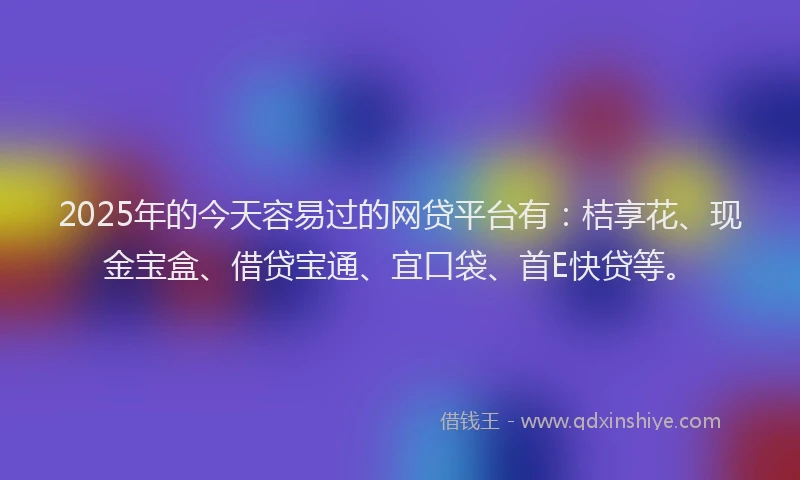 2025年的今天容易过的网贷平台有:桔享花、现金宝盒、借贷宝通、宜口袋、首E快贷等。