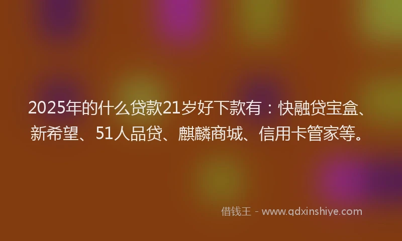 2025年的什么贷款21岁好下款有：快融贷宝盒、新希望、51人品贷、麒麟商城、信用卡管家等。