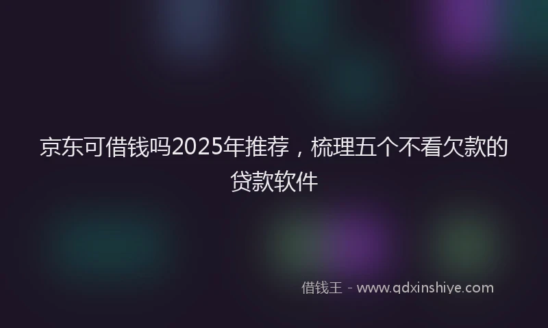 京东可借钱吗2025年推荐，梳理五个不看欠款的贷款软件