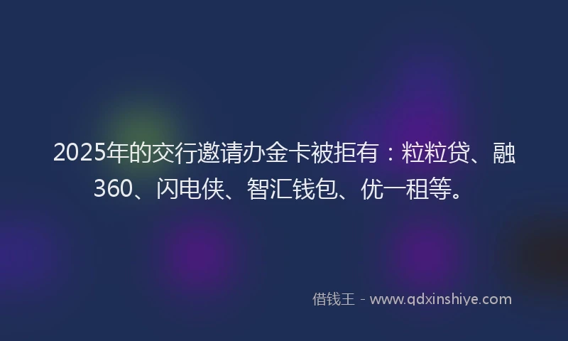 2025年的交行邀请办金卡被拒有:粒粒贷、融360、闪电侠、智汇钱包、优一租等。